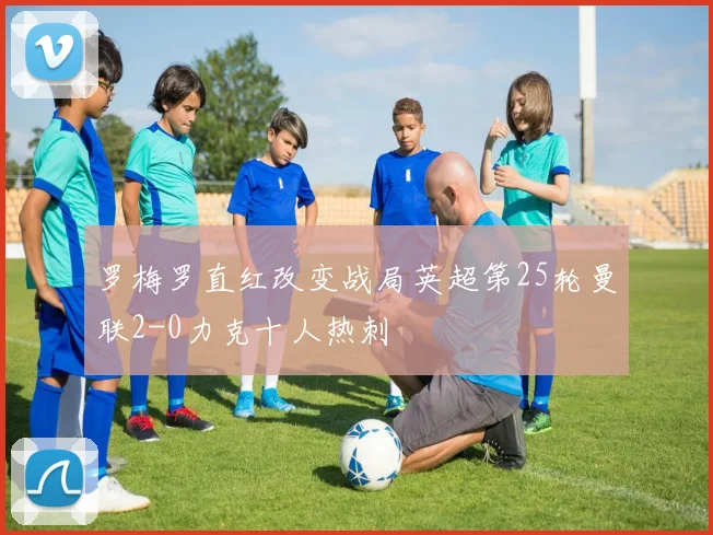 罗梅罗直红改变战局英超第25轮曼联2-0力克十人热刺