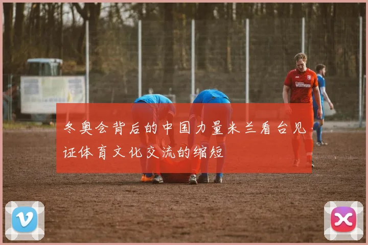 冬奥会背后的中国力量米兰看台见证体育文化交流的缩短
