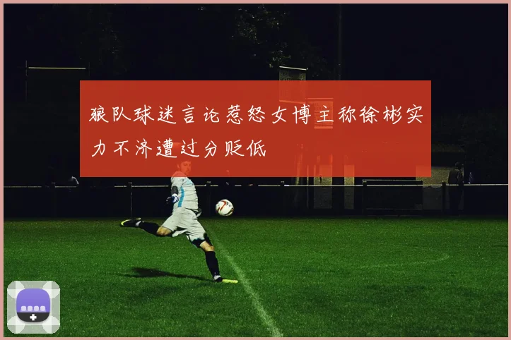 狼队球迷言论惹怒女博主称徐彬实力不济遭过分贬低
