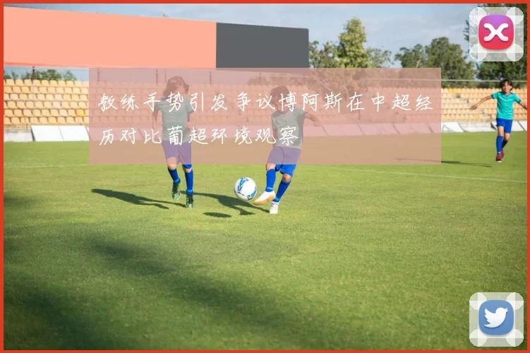 教练手势引发争议博阿斯在中超经历对比葡超环境观察