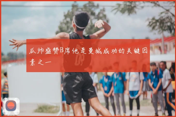 瓜帅盛赞B席他是曼城成功的关键因素之一