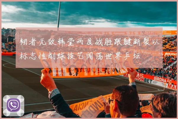 韧者无敌韩莹两度战胜跟腱断裂以标志性削球技艺闯荡世界乒坛